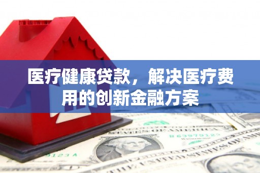 夷陵医疗健康贷款，解决医疗费用的创新金融方案